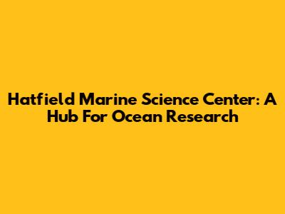 Hatfield Marine Science Center: A Hub For Ocean Research
