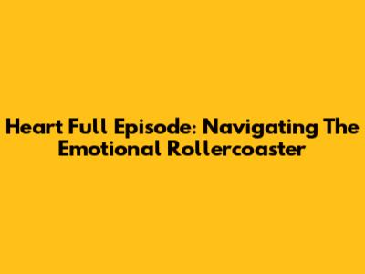 Heart Full Episode: Navigating The Emotional Rollercoaster