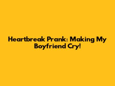 Heartbreak Prank: Making My Boyfriend Cry!