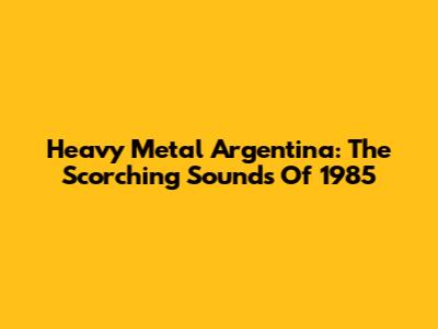 Heavy Metal Argentina: The Scorching Sounds Of 1985