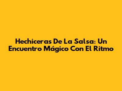 Hechiceras De La Salsa: Un Encuentro Mágico Con El Ritmo
