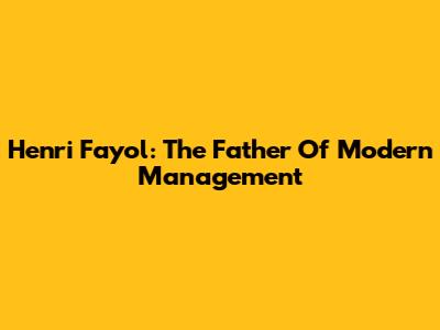 Henri Fayol: The Father Of Modern Management