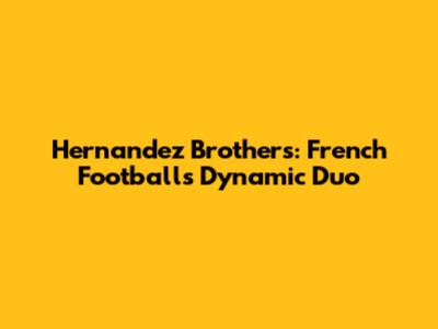 Hernandez Brothers: French Football's Dynamic Duo
