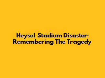 Heysel Stadium Disaster: Remembering The Tragedy