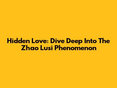 Hidden Love: Dive Deep Into The Zhao Lusi Phenomenon