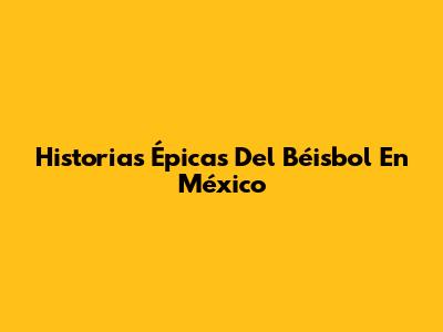 Historias Épicas Del Béisbol En México