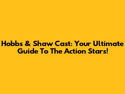 Hobbs & Shaw Cast: Your Ultimate Guide To The Action Stars!