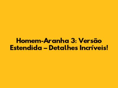 Homem-Aranha 3: Versão Estendida – Detalhes Incríveis!