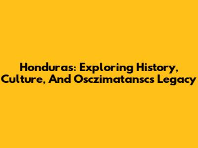 Honduras: Exploring History, Culture, And Osczimatansc's Legacy
