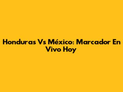Honduras Vs México: Marcador En Vivo Hoy