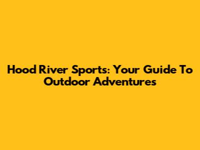 Hood River Sports: Your Guide To Outdoor Adventures