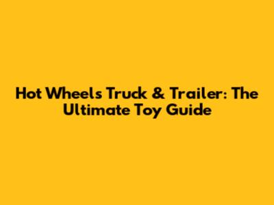 Hot Wheels Truck & Trailer: The Ultimate Toy Guide