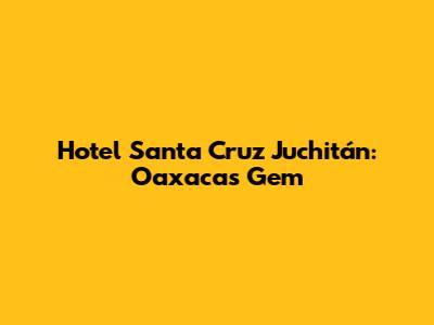 Hotel Santa Cruz Juchitán: Oaxaca's Gem
