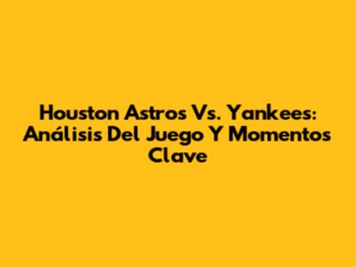 Houston Astros Vs. Yankees: Análisis Del Juego Y Momentos Clave