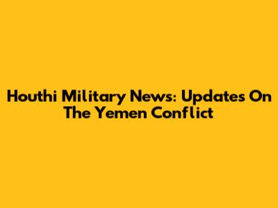 Houthi Military News: Updates On The Yemen Conflict