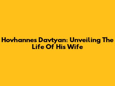 Hovhannes Davtyan: Unveiling The Life Of His Wife