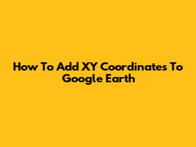 How To Add XY Coordinates To Google Earth