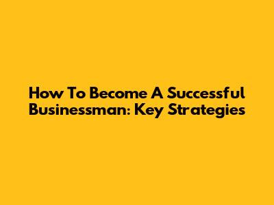 How To Become A Successful Businessman: Key Strategies