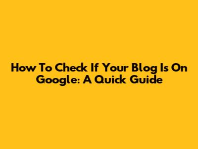 How To Check If Your Blog Is On Google: A Quick Guide