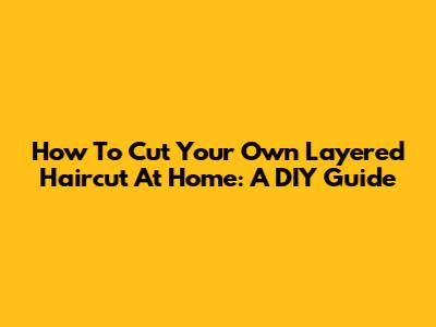 How To Cut Your Own Layered Haircut At Home: A DIY Guide