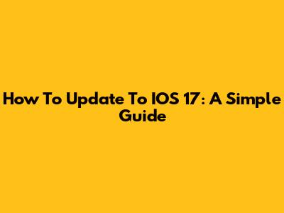 How To Update To IOS 17: A Simple Guide
