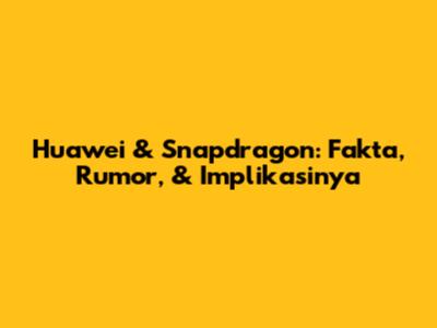 Huawei & Snapdragon: Fakta, Rumor, & Implikasinya
