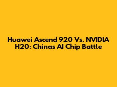 Huawei Ascend 920 Vs. NVIDIA H20: China's AI Chip Battle