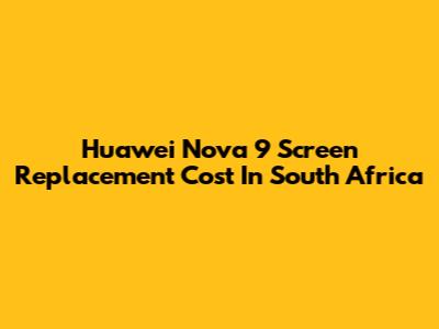 Huawei Nova 9 Screen Replacement Cost In South Africa