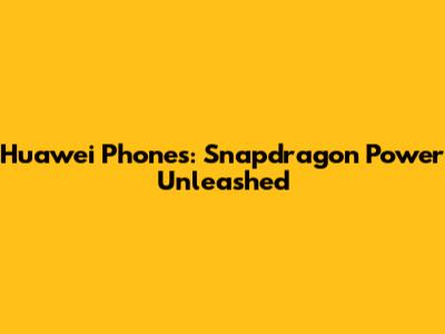 Huawei Phones: Snapdragon Power Unleashed