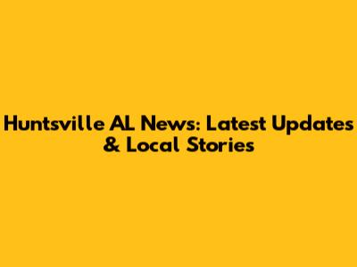 Huntsville AL News: Latest Updates & Local Stories