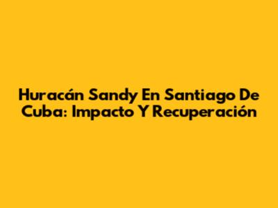 Huracán Sandy En Santiago De Cuba: Impacto Y Recuperación