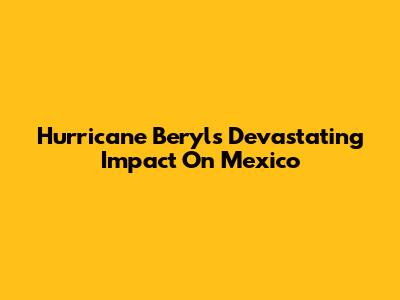 Hurricane Beryl's Devastating Impact On Mexico