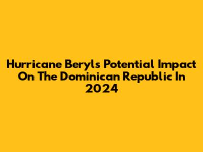Hurricane Beryl's Potential Impact On The Dominican Republic In 2024