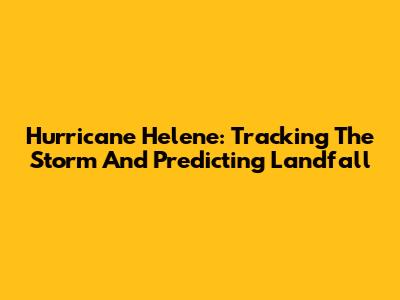 Hurricane Helene: Tracking The Storm And Predicting Landfall