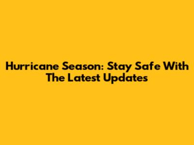 Hurricane Season: Stay Safe With The Latest Updates