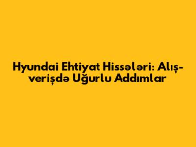 Hyundai Ehtiyat Hissələri: Alış-verişdə Uğurlu Addımlar
