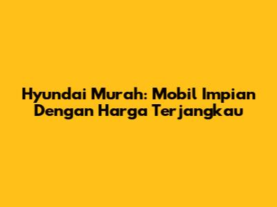 Hyundai Murah: Mobil Impian Dengan Harga Terjangkau