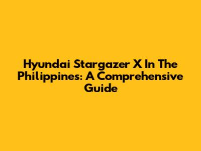 Hyundai Stargazer X In The Philippines: A Comprehensive Guide