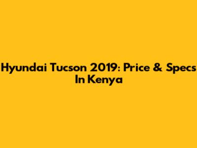 Hyundai Tucson 2019: Price & Specs In Kenya