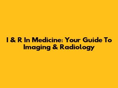I & R In Medicine: Your Guide To Imaging & Radiology