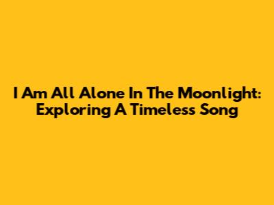 I Am All Alone In The Moonlight: Exploring A Timeless Song