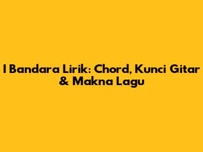 I Bandara Lirik: Chord, Kunci Gitar & Makna Lagu