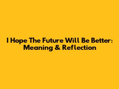 I Hope The Future Will Be Better: Meaning & Reflection
