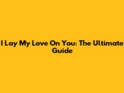 I Lay My Love On You: The Ultimate Guide