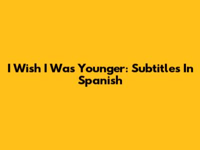 I Wish I Was Younger: Subtitles In Spanish