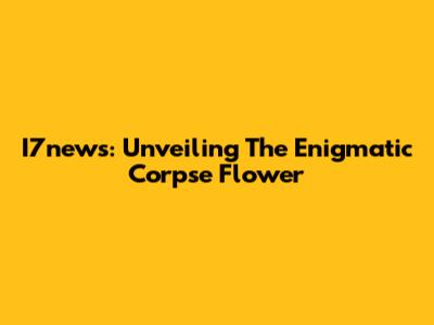 I7news: Unveiling The Enigmatic Corpse Flower