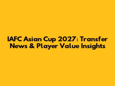 IAFC Asian Cup 2027: Transfer News & Player Value Insights