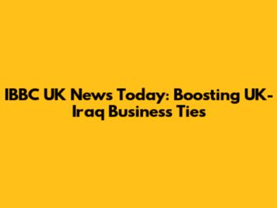 IBBC UK News Today: Boosting UK-Iraq Business Ties
