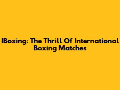 IBoxing: The Thrill Of International Boxing Matches