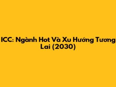 ICC: Ngành Hot Và Xu Hướng Tương Lai (2030)